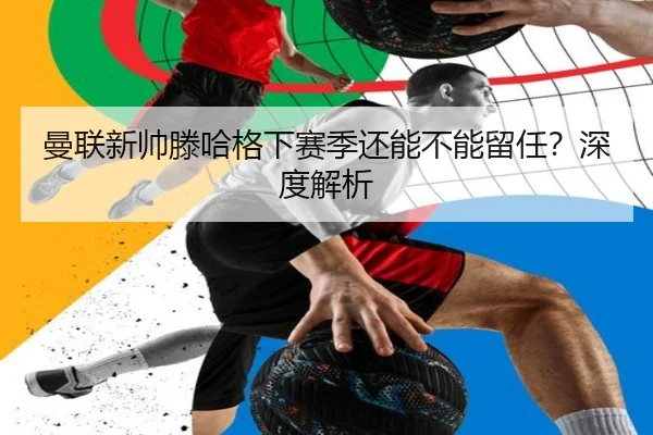 曼联新帅滕哈格下赛季还能不能留任？深度解析